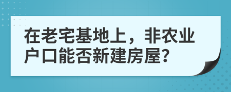 在老宅基地上，非农业户口能否新建房屋？