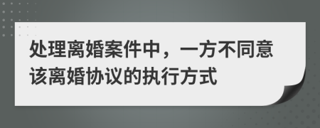 处理离婚案件中，一方不同意该离婚协议的执行方式