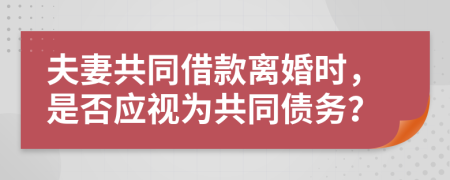 夫妻共同借款离婚时，是否应视为共同债务？