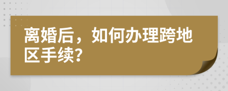 离婚后，如何办理跨地区手续？