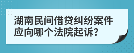 湖南民间借贷纠纷案件应向哪个法院起诉？