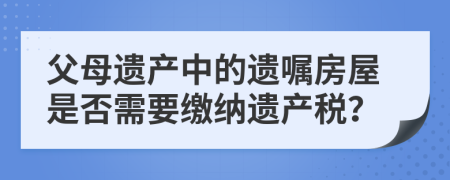 父母遗产中的遗嘱房屋是否需要缴纳遗产税？