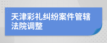 天津彩礼纠纷案件管辖法院调整