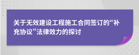 关于无效建设工程施工合同签订的“补充协议”法律效力的探讨