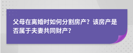 父母在离婚时如何分割房产？该房产是否属于夫妻共同财产？