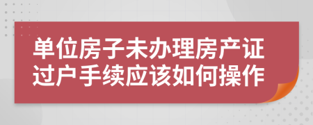 单位房子未办理房产证过户手续应该如何操作