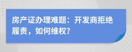 房产证办理难题：开发商拒绝履责，如何维权？