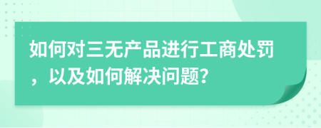 如何对三无产品进行工商处罚，以及如何解决问题？