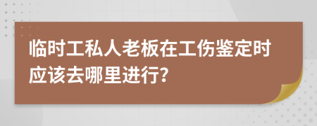 临时工私人老板在工伤鉴定时应该去哪里进行？