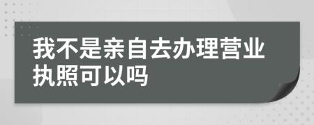 我不是亲自去办理营业执照可以吗