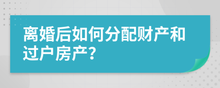 离婚后如何分配财产和过户房产？