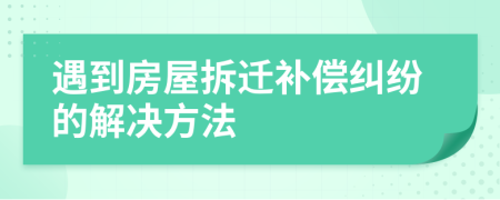 遇到房屋拆迁补偿纠纷的解决方法