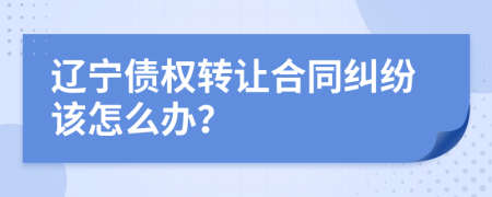 辽宁债权转让合同纠纷该怎么办？