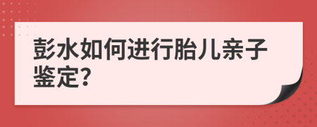 彭水如何进行胎儿亲子鉴定？