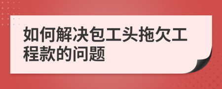 如何解决包工头拖欠工程款的问题