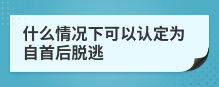 什么情况下可以认定为自首后脱逃