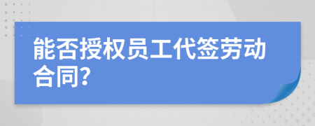 能否授权员工代签劳动合同？