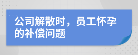 公司解散时，员工怀孕的补偿问题