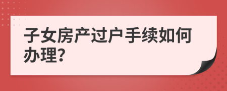 子女房产过户手续如何办理？