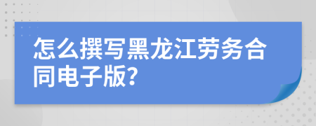 怎么撰写黑龙江劳务合同电子版？