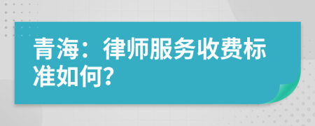 青海：律师服务收费标准如何？
