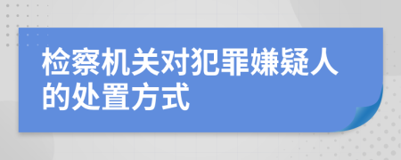 检察机关对犯罪嫌疑人的处置方式