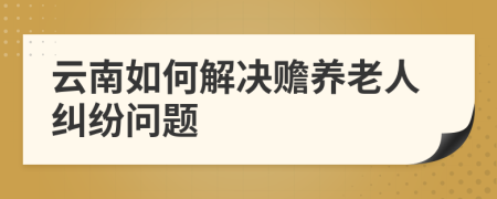 云南如何解决赡养老人纠纷问题