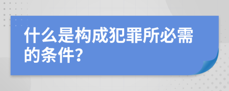 什么是构成犯罪所必需的条件？