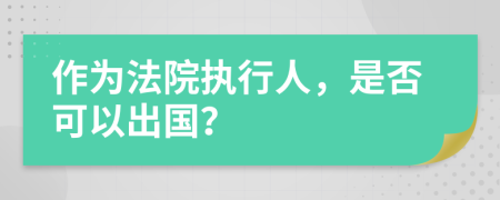 作为法院执行人，是否可以出国？
