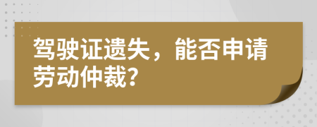驾驶证遗失，能否申请劳动仲裁？